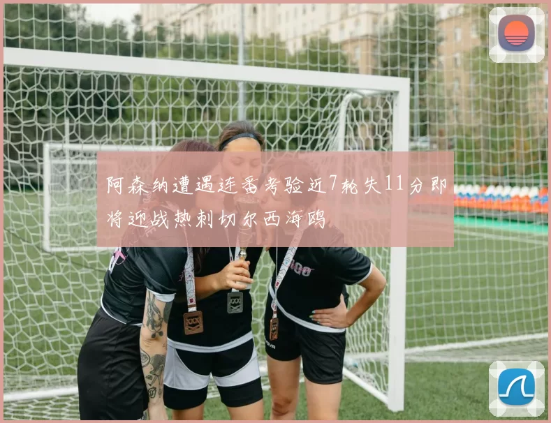 阿森纳遭遇连番考验近7轮失11分即将迎战热刺切尔西海鸥