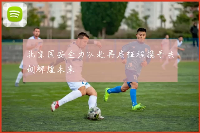 北京国安全力以赴再启征程携手共创辉煌未来