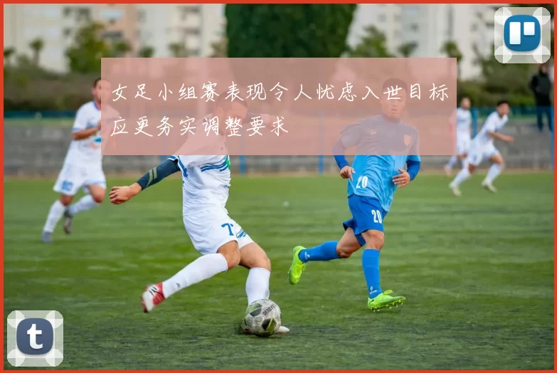 女足小组赛表现令人忧虑入世目标应更务实调整要求