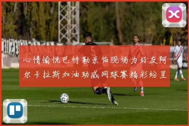 心情愉悦巴特勒亲临现场为好友阿尔卡拉斯加油助威网球赛精彩纷呈