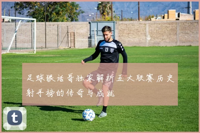 足球狠话哥独家解析五大联赛历史射手榜的传奇与成就