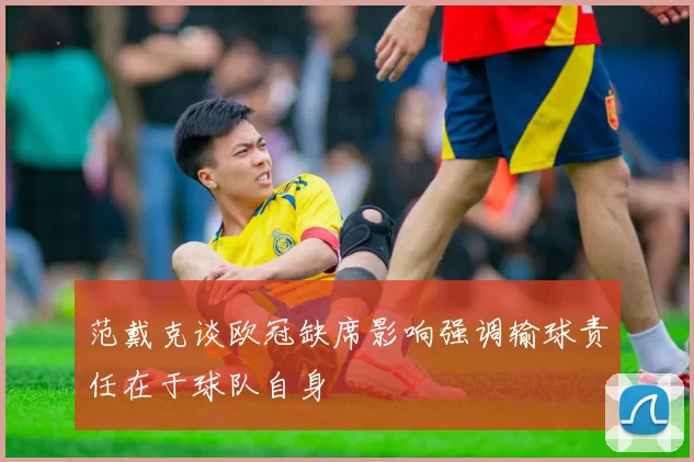范戴克谈欧冠缺席影响强调输球责任在于球队自身