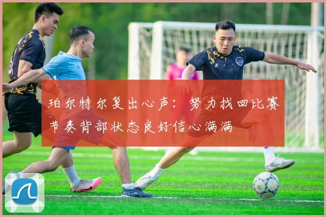珀尔特尔复出心声：努力找回比赛节奏背部状态良好信心满满
