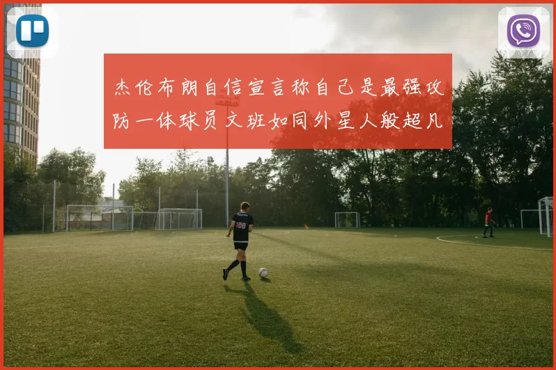 杰伦布朗自信宣言称自己是最强攻防一体球员文班如同外星人般超凡脱俗