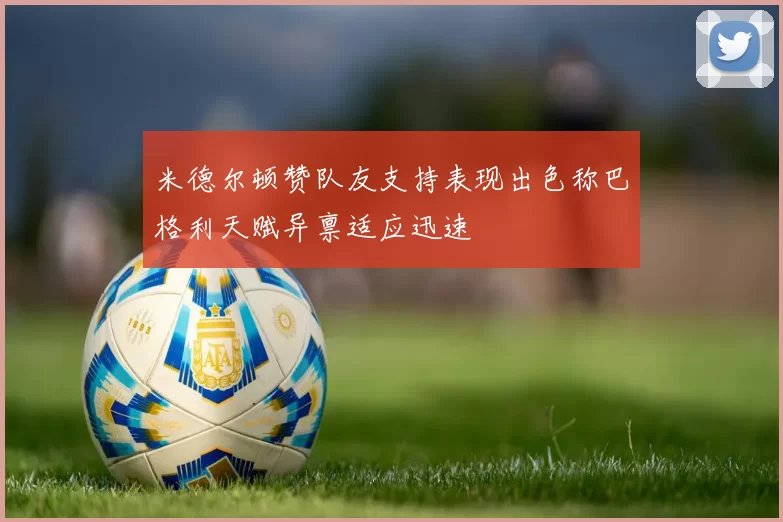 米德尔顿赞队友支持表现出色称巴格利天赋异禀适应迅速