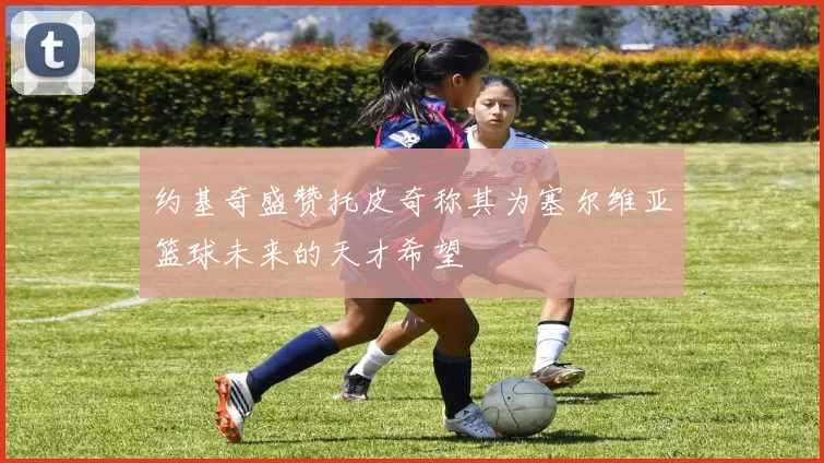 约基奇盛赞托皮奇称其为塞尔维亚篮球未来的天才希望