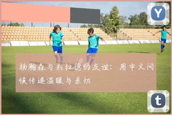 杨瀚森与利拉德的友谊：用中文问候传递温暖与亲切