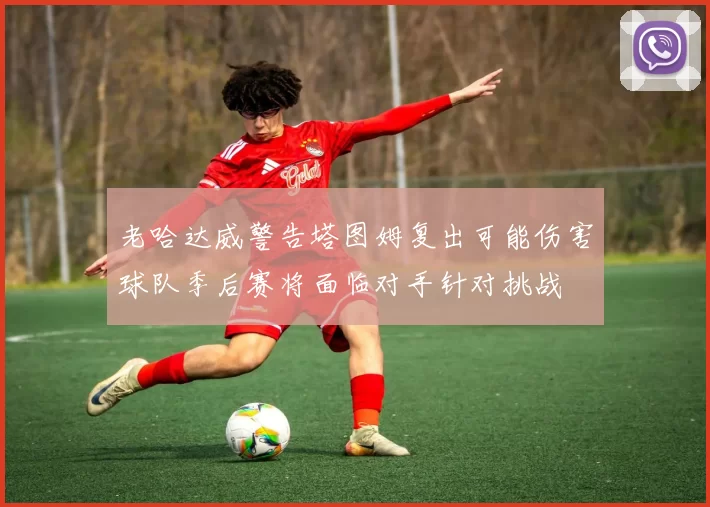 老哈达威警告塔图姆复出可能伤害球队季后赛将面临对手针对挑战