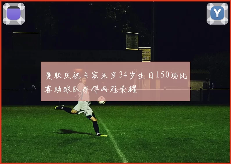 曼联庆祝卡塞米罗34岁生日150场比赛助球队夺得两冠荣耀