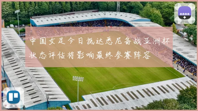 中国女足今日抵达悉尼备战亚洲杯状态评估将影响最终参赛阵容