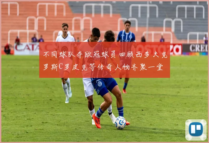 不同球队夺欧冠球员回顾西多夫克罗斯C罗皮克等传奇人物齐聚一堂