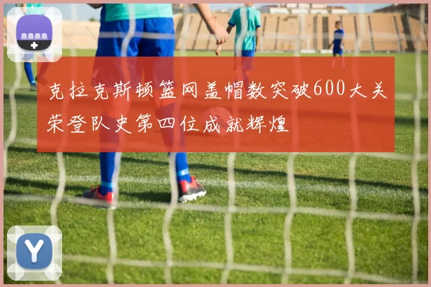 克拉克斯顿篮网盖帽数突破600大关荣登队史第四位成就辉煌