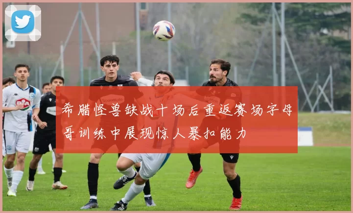 希腊怪兽缺战十场后重返赛场字母哥训练中展现惊人暴扣能力
