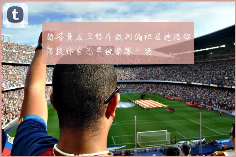 赫塔费后卫怒斥裁判偏袒吕迪格称若换作自己早被禁赛十场