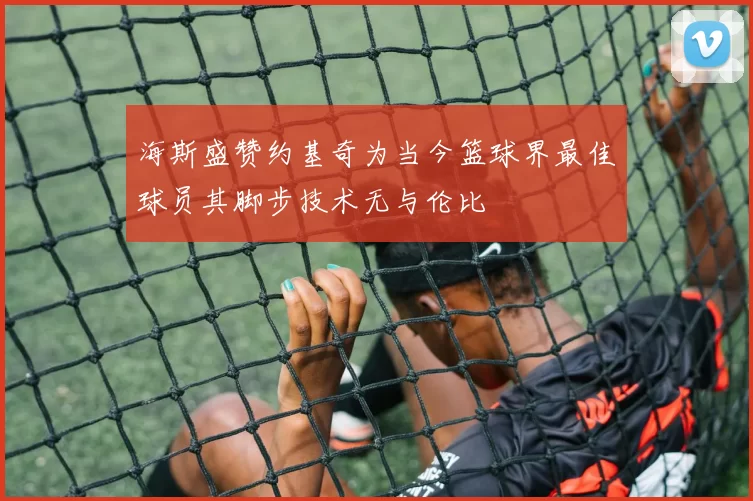 海斯盛赞约基奇为当今篮球界最佳球员其脚步技术无与伦比