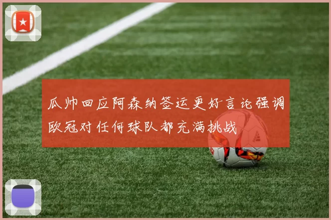 瓜帅回应阿森纳签运更好言论强调欧冠对任何球队都充满挑战
