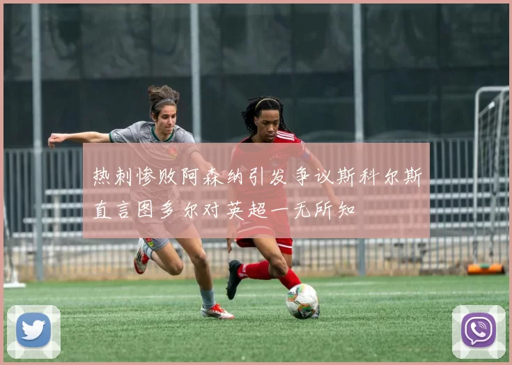 热刺惨败阿森纳引发争议斯科尔斯直言图多尔对英超一无所知