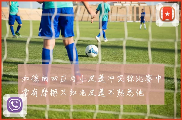 加德纳回应与小皮蓬冲突称比赛中常有摩擦只知老皮蓬不熟悉他