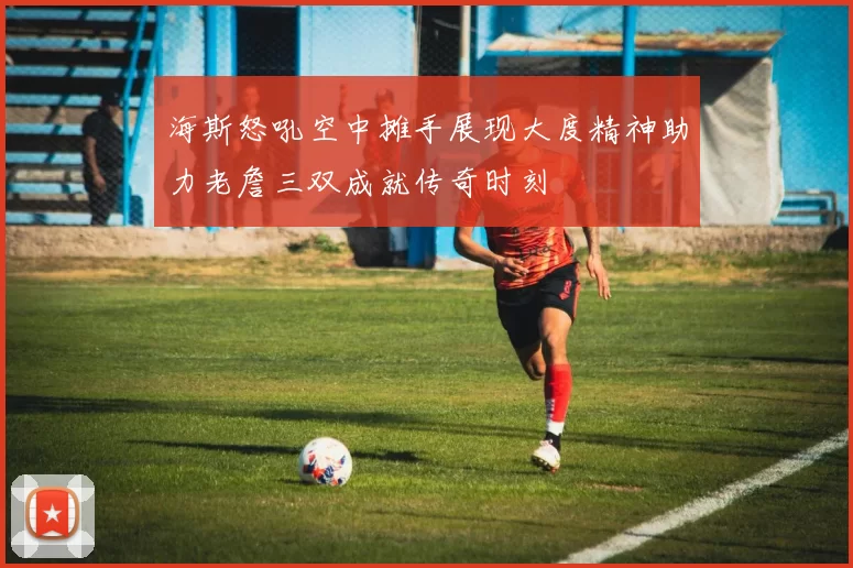 海斯怒吼空中摊手展现大度精神助力老詹三双成就传奇时刻