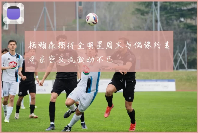 杨瀚森期待全明星周末与偶像约基奇亲密交流激动不已