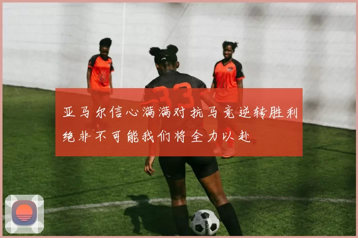 亚马尔信心满满对抗马竞逆转胜利绝非不可能我们将全力以赴